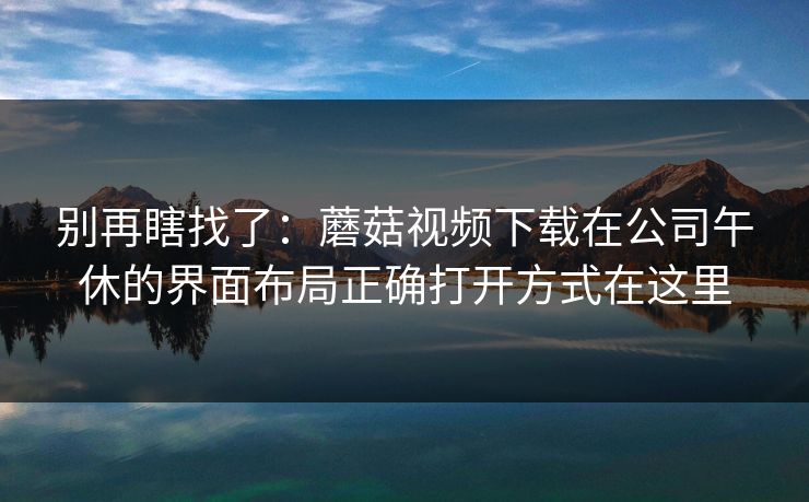别再瞎找了:蘑菇视频下载在公司午休的界面布局正确打开方式在这里-第1张图片-蘑菇视频下载 - 官方APP免费安装入口 别再瞎找了:蘑菇视频下载在公司午休的界面布局正确打开方式在这里-第1张图片-蘑菇视频下载 - 官方APP免费安装入口