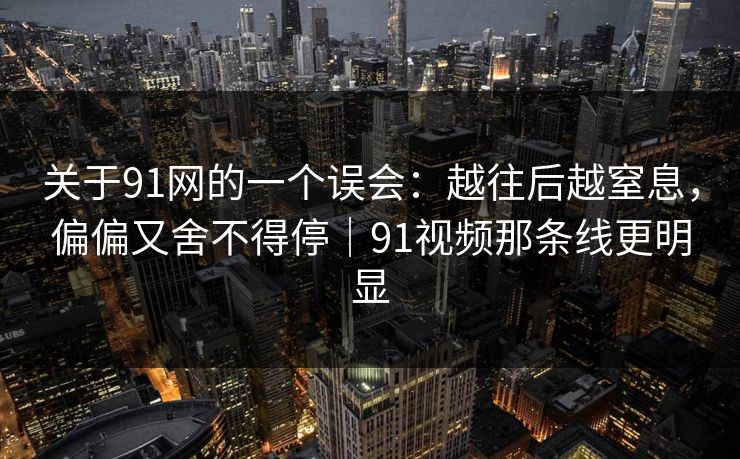 关于91网的一个误会:越往后越窒息,偏偏又舍不得停|91视频那条线更明显-第1张图片-蘑菇视频下载 - 官方APP免费安装入口 关于91网的一个误会:越往后越窒息,偏偏又舍不得停|91视频那条线更明显-第1张图片-蘑菇视频下载 - 官方APP免费安装入口