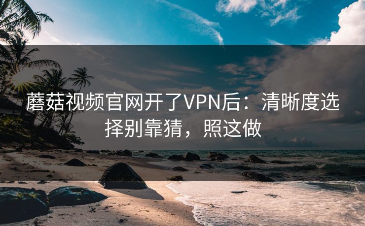 蘑菇视频官网开了VPN后：清晰度选择别靠猜，照这做-第1张图片-蘑菇视频下载 - 官方APP免费安装入口