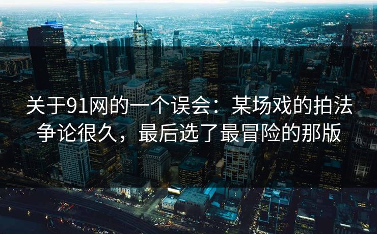 关于91网的一个误会：某场戏的拍法争论很久，最后选了最冒险的那版