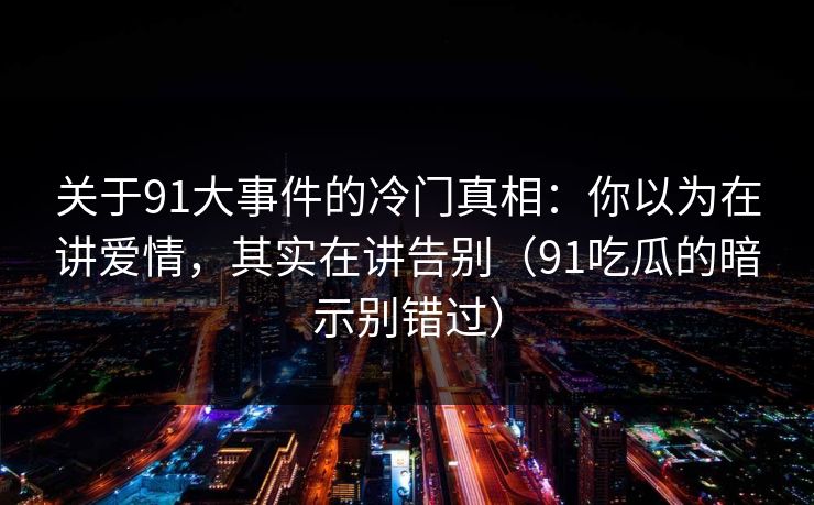 关于91大事件的冷门真相：你以为在讲爱情，其实在讲告别（91吃瓜的暗示别错过）