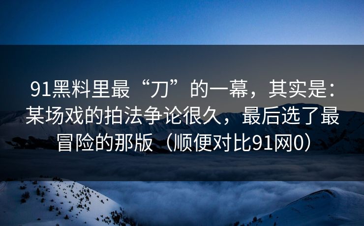 91黑料里最“刀”的一幕，其实是：某场戏的拍法争论很久，最后选了最冒险的那版（顺便对比91网0）