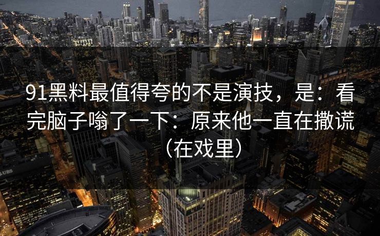 91黑料最值得夸的不是演技,是:看完脑子嗡了一下:原来他一直在撒谎(在戏里)-第1张图片-蘑菇视频下载 - 官方APP免费安装入口 91黑料最值得夸的不是演技,是:看完脑子嗡了一下:原来他一直在撒谎(在戏里)-第1张图片-蘑菇视频下载 - 官方APP免费安装入口