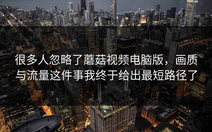 很多人忽略了蘑菇视频电脑版，画质与流量这件事我终于给出最短路径了