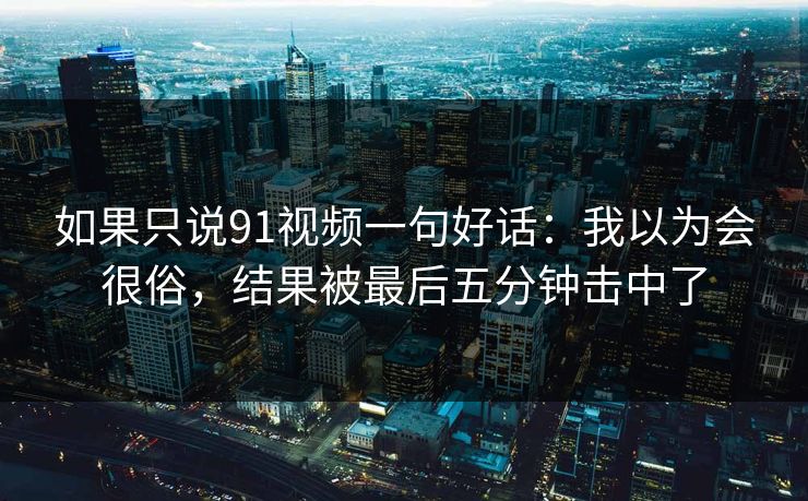 如果只说91视频一句好话:我以为会很俗,结果被最后五分钟击中了 如果只说91视频一句好话:我以为会很俗,结果被最后五分钟击中了