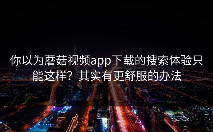 你以为蘑菇视频app下载的搜索体验只能这样？其实有更舒服的办法