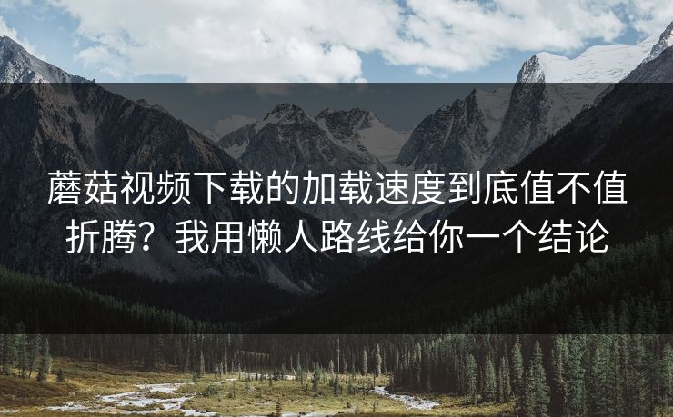 蘑菇视频下载的加载速度到底值不值折腾？我用懒人路线给你一个结论
