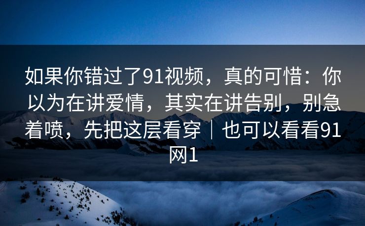 如果你错过了91视频，真的可惜：你以为在讲爱情，其实在讲告别，别急着喷，先把这层看穿｜也可以看看91网1