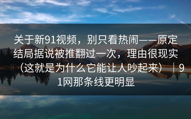 关于新91视频，别只看热闹——原定结局据说被推翻过一次，理由很现实（这就是为什么它能让人吵起来）｜91网那条线更明显