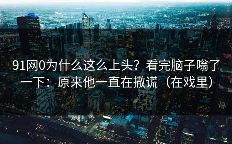 91网0为什么这么上头？看完脑子嗡了一下：原来他一直在撒谎（在戏里）-第1张图片-蘑菇视频下载 - 官方APP免费安装入口