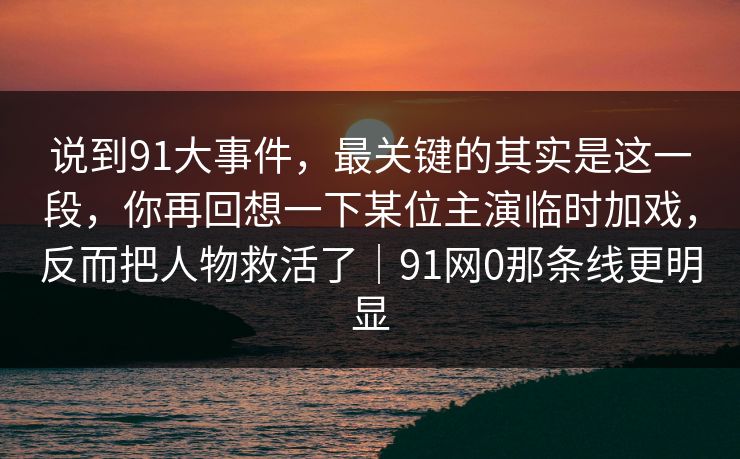说到91大事件，最关键的其实是这一段，你再回想一下某位主演临时加戏，反而把人物救活了｜91网0那条线更明显-第1张图片-蘑菇视频下载 - 官方APP免费安装入口