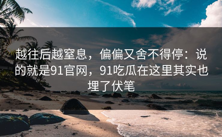 越往后越窒息,偏偏又舍不得停:说的就是91官网,91吃瓜在这里其实也埋了伏笔 越往后越窒息,偏偏又舍不得停:说的就是91官网,91吃瓜在这里其实也埋了伏笔