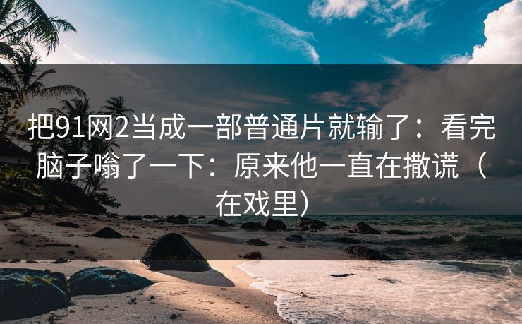 把91网2当成一部普通片就输了:看完脑子嗡了一下:原来他一直在撒谎(在戏里)-第1张图片-蘑菇视频下载 - 官方APP免费安装入口 把91网2当成一部普通片就输了:看完脑子嗡了一下:原来他一直在撒谎(在戏里)-第1张图片-蘑菇视频下载 - 官方APP免费安装入口