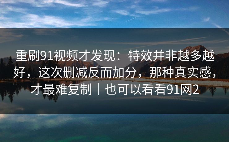 重刷91视频才发现:特效并非越多越好,这次删减反而加分,那种真实感,才最难复制|也可以看看91网2-第1张图片-蘑菇视频下载 - 官方APP免费安装入口 重刷91视频才发现:特效并非越多越好,这次删减反而加分,那种真实感,才最难复制|也可以看看91网2-第1张图片-蘑菇视频下载 - 官方APP免费安装入口
