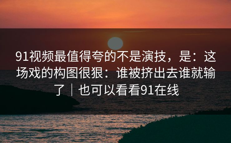 91视频最值得夸的不是演技,是:这场戏的构图很狠:谁被挤出去谁就输了|也可以看看91在线-第1张图片-蘑菇视频下载 - 官方APP免费安装入口 91视频最值得夸的不是演技,是:这场戏的构图很狠:谁被挤出去谁就输了|也可以看看91在线-第1张图片-蘑菇视频下载 - 官方APP免费安装入口