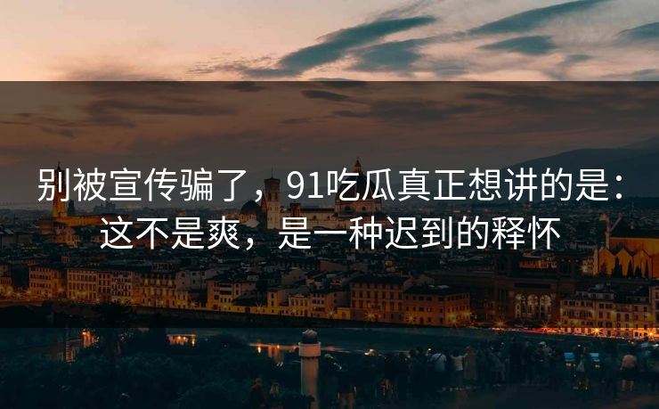 别被宣传骗了,91吃瓜真正想讲的是:这不是爽,是一种迟到的释怀-第1张图片-蘑菇视频下载 - 官方APP免费安装入口 别被宣传骗了,91吃瓜真正想讲的是:这不是爽,是一种迟到的释怀-第1张图片-蘑菇视频下载 - 官方APP免费安装入口