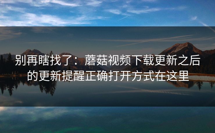 别再瞎找了:蘑菇视频下载更新之后的更新提醒正确打开方式在这里-第1张图片-蘑菇视频下载 - 官方APP免费安装入口 别再瞎找了:蘑菇视频下载更新之后的更新提醒正确打开方式在这里-第1张图片-蘑菇视频下载 - 官方APP免费安装入口