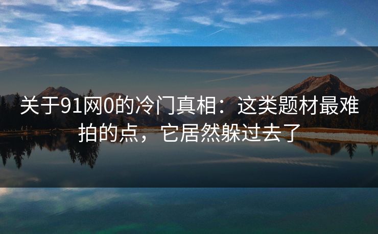 关于91网0的冷门真相:这类题材最难拍的点,它居然躲过去了-第1张图片-蘑菇视频下载 - 官方APP免费安装入口 关于91网0的冷门真相:这类题材最难拍的点,它居然躲过去了-第1张图片-蘑菇视频下载 - 官方APP免费安装入口