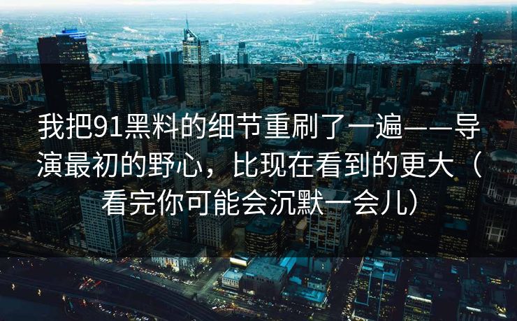 我把91黑料的细节重刷了一遍——导演最初的野心,比现在看到的更大(看完你可能会沉默一会儿)-第1张图片-蘑菇视频下载 - 官方APP免费安装入口 我把91黑料的细节重刷了一遍——导演最初的野心,比现在看到的更大(看完你可能会沉默一会儿)-第1张图片-蘑菇视频下载 - 官方APP免费安装入口