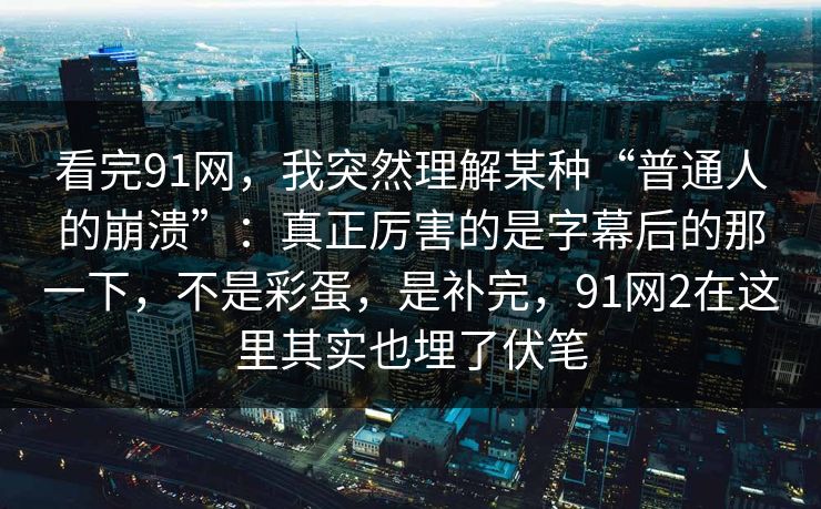 看完91网,我突然理解某种“普通人的崩溃”:真正厉害的是字幕后的那一下,不是彩蛋,是补完,91网2在这里其实也埋了伏笔-第1张图片-蘑菇视频下载 - 官方APP免费安装入口 看完91网,我突然理解某种“普通人的崩溃”:真正厉害的是字幕后的那一下,不是彩蛋,是补完,91网2在这里其实也埋了伏笔-第1张图片-蘑菇视频下载 - 官方APP免费安装入口