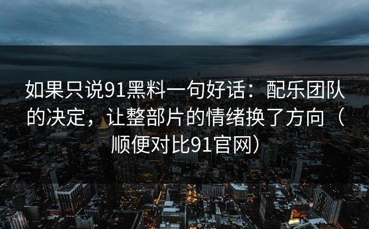 如果只说91黑料一句好话:配乐团队的决定,让整部片的情绪换了方向(顺便对比91官网)-第1张图片-蘑菇视频下载 - 官方APP免费安装入口 如果只说91黑料一句好话:配乐团队的决定,让整部片的情绪换了方向(顺便对比91官网)-第1张图片-蘑菇视频下载 - 官方APP免费安装入口