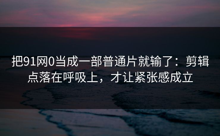把91网0当成一部普通片就输了:剪辑点落在呼吸上,才让紧张感成立-第1张图片-蘑菇视频下载 - 官方APP免费安装入口 把91网0当成一部普通片就输了:剪辑点落在呼吸上,才让紧张感成立-第1张图片-蘑菇视频下载 - 官方APP免费安装入口
