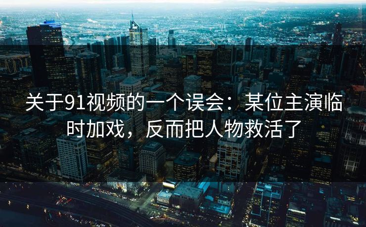 关于91视频的一个误会：某位主演临时加戏，反而把人物救活了-第1张图片-蘑菇视频下载 - 官方APP免费安装入口