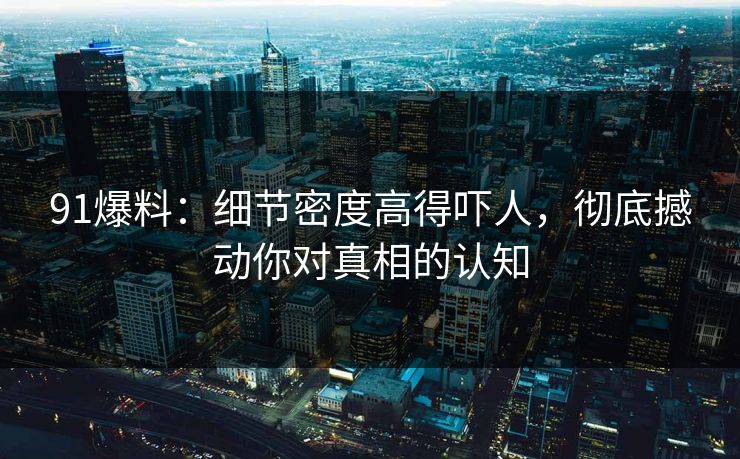 91爆料:细节密度高得吓人,彻底撼动你对真相的认知-第1张图片-蘑菇视频下载 - 官方APP免费安装入口 91爆料:细节密度高得吓人,彻底撼动你对真相的认知-第1张图片-蘑菇视频下载 - 官方APP免费安装入口