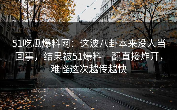 51吃瓜爆料网：这波八卦本来没人当回事，结果被51爆料一翻直接炸开，难怪这次越传越快-第1张图片-蘑菇视频下载 - 官方APP免费安装入口